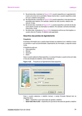 A30808-X5226-V121-01-V419 94
Manual do Usuário CallReport
f) Na primeira tela, mostrada na Figura 4.22 o usuário especifica se o agendamento
é para uma única vez ou periódico. Nessa mesma tela, o usuário especifica a data
em que o relatório será gerado.
g) Na segunda tela, mostrada na Figura 4.26 o usuário especifica o intervalo de tempo
abrangido pelo relatório. Por exemplo: relatório do mês corrente, relatório dos
últimos 15 dias.
h) Na terceira tela, mostrada na Figura 4.27 , o usuário especifica o período do dia dos
quais devem constar as chamadas no relatório. Por exemplo: somente chamadas
entre 9:00 e 15:00.
i) Na última tela, mostrada na Figura 4.28 o Assistente confirma as informações e o
usuário clica em Finalizar. O relatório está agendado.
Descritivo das janelas de Agendamento
Frequência
A primeira informação que o usuário deve fornecer ao sistema é se o relatório é único
ou periódico e qual sua periodicidade. Dependendo da informação, o segunda campo
muda.
A freqüência pode ser:
• Data específica
• Mensal
• Semanal
• Diário
Caso o usuário selecione Data específica, no campo Emissão o usuário entra com data
e hora da emissão do relatório, como mostrado na
Figura 4.22 Frequência do Agendamento Data específica
Caso o usuário selecione o relatório mensal, o campo Emissão Mensal terá os
seguintes itens:
– Hora -> Especifica a que horas deve ser gerado o relatório
– Gerar todo mês no dia -> Especifica em que dia do mês deve ser gerado o relatório
 