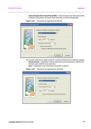 A30808-X5226-V121-01-V419 95
Manual do Usuário CallReport
– Caixa de opção Gerar todo Final de Mês -> Caso marcada, todo último dia do mês
o relatório será gerado. O Campo Gerar todo mês no dia fica desabilitado.
Figura 4.23 Frequência do Agendamento Mensal
Se o usuário selecionar a opção semanal, o campo emissão terá as seguintes opções:
– Dia da semana -> Especifica o dia da semana em que será gerado o relatório. Por
exemplo: gerar relatório toda sexta-feira.
– Hora -> Especifica a que horas deve ser gerado o relatório.
Figura 4.24 Frequência do Agendamento Semanal
 