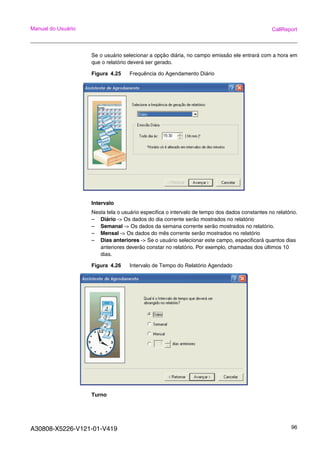 A30808-X5226-V121-01-V419 96
Manual do Usuário CallReport
Se o usuário selecionar a opção diária, no campo emissão ele entrará com a hora em
que o relatório deverá ser gerado.
Figura 4.25 Frequência do Agendamento Diário
Intervalo
Nesta tela o usuário especifica o intervalo de tempo dos dados constantes no relatório.
– Diário -> Os dados do dia corrente serão mostrados no relatório
– Semanal -> Os dados da semana corrente serão mostrados no relatório.
– Mensal -> Os dados do mês corrente serão mostrados no relatório
– Dias anteriores -> Se o usuário selecionar este campo, especificará quantos dias
anteriores deverão constar no relatório. Por exemplo, chamadas dos últimos 10
dias.
Figura 4.26 Intervalo de Tempo do Relatório Agendado
Turno
 