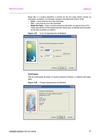 A30808-X5226-V121-01-V419 97
Manual do Usuário CallReport
Nesta tela o o usuário especifica o período do dia dos quais devem constar as
chamadas no relatório. Por exemplo: somente chamadas entre 9:00 e 15:00.
– Início -> Hora inicial do turno das chamadas
– Fim -> Hora final do turno das chamadas
– Botão Dia Todo -> Caso o usuário pressione este botão, os valores Início e Fim
voltam para 00:00 e 23:59 respectivamente. Neste caso, os bilhetes das chamadas
do dia todo constarão no relatório.
Figura 4.27 Turno do Agendamento de Relatório
Confirmação
Tela de confirmação de dados. O usuário pressiona Finalizar e o relatório será agen-
dado.
Figura 4.28 Finalizar Agendamento de Relatório
 