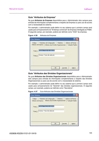 A30808-X5226-V121-01-V419 105
Manual do Usuário CallReport
Guia "Atributos da Empresa"
Na guia Atributos da Empresa disponibiliza para o Administrador dois campos para
entrada de informações complementares a respeito da Empresa ou para uso de acordo
com a necessidade do sistema.
Por exemplo: o administrador pode definir no seu sistema que o primeiro campo será
usado para armazenamento do "Endereço comercial" da Empresa interligada ao PABX.
O segundo campo, por exemplo, poderia ser definido como "CGC" da empresa.
Figura 4.36 Atributos de Empresa
Guia "Atributos das Divisões Organizacionais"
Na guia Atributos das Divisões Organizacionais disponibiliza para o Administrador
dois campos para entrada de informações complementares a respeito das Divisões
Organizacionais ou para uso de acordo com a necessidade do sistema.
Por exemplo: o administrador pode definir no seu sistema que o primeiro campo será
usado para armazenamento do "Gerente" das divisões organizacionais. O segundo
campo, por exemplo, poderia ser definido como "Secretária".
Figura 4.37 Guia Atributos das Divisões Organizacionais
 