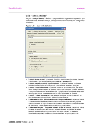 A30808-X5226-V121-01-V419 106
Manual do Usuário CallReport
Guia "Tarifação Padrão"
Na guia Tarifação Padrão é definida a Empresa/Divisão organizacional padrão a qual
serão atribuídos, durante a tarifação, os dispositivos (ramais/troncos) não configurados
no sistema.
Figura 4.38 Guia Tarifação Padrão
– Campo "Nome do site" -> deve ser inserido o nome do site que vai ser utilizado.
Este nome é o que aparecerá na pasta Sites do Call Report IU.
– Campo "Empresa/Divisão Organizacional" -> pode ser inserido o nome da
empresa/divisão organizacional padrão a ser atribuída durante a tarifação.
– Campo "Grupo de Troncos" -> permite inserir um grupo de troncos que repre-
senta um agrupamento lógico de diversos troncos que interligam a central telefônica
a um ponto único de uma rede de telefonia. O grupo que for configurado neste item,
será o grupo padrão para todos os troncos não cadastrados no sistema.
– Campo "Critério de tarifação" -> é possível configurar o critério de busca da
concessionária ou linha privada a ser utilizado na tarifação.
– Caixa de verificação "Grupo de troncos, Códigos de Acesso" -> permite utilizar
a concessionária/tabela de prefixos ou a linha privada conectada ao grupo de
troncos. Somente se o grupo de troncos não existir utilizará a concessionária/tabela
de prefixos ou a linha privada associada ao código de acesso.
– Caixa de verficação "Códigos de Acesso, Grupo de troncos" -> permite utilizar
o código de acesso para definir a concessionária/tabela de prefixos ou a linha
privada. Somente se o código de acesso não existir utilizará a concessio-
nária/tabela de prefixos ou a linha privada associada ao grupo de troncos.
 