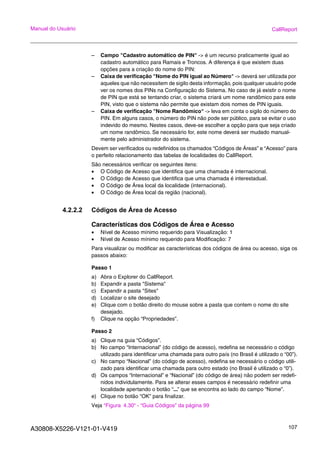 A30808-X5226-V121-01-V419 107
Manual do Usuário CallReport
– Campo "Cadastro automático de PIN" -> é um recurso praticamente igual ao
cadastro automático para Ramais e Troncos. A diferença é que existem duas
opções para a criação do nome do PIN:
– Caixa de verificação "Nome do PIN igual ao Número" -> deverá ser utilizada por
aqueles que não necessitem de sigilo desta informação, pois qualquer usuário pode
ver os nomes dos PINs na Configuração do Sistema. No caso de já existir o nome
de PIN que está se tentando criar, o sistema criará um nome randômico para este
PIN, visto que o sistema não permite que existam dois nomes de PIN iguais.
– Caixa de verificação "Nome Randômico" -> leva em conta o sigilo do número do
PIN. Em alguns casos, o número do PIN não pode ser público, para se evitar o uso
indevido do mesmo. Nestes casos, deve-se escolher a opção para que seja criado
um nome randômico. Se necessário for, este nome deverá ser mudado manual-
mente pelo administrador do sistema.
Devem ser verificados ou redefinidos os chamados “Códigos de Áreas” e “Acesso” para
o perfeito relacionamento das tabelas de localidades do CallReport.
São necessários verificar os seguintes itens:
• O Código de Acesso que identifica que uma chamada é internacional.
• O Código de Acesso que identifica que uma chamada é interestadual.
• O Código de Área local da localidade (internacional).
• O Código de Área local da região (nacional).
4.2.2.2 Códigos de Área de Acesso
Características dos Códigos de Área e Acesso
• Nível de Acesso mínimo requerido para Visualização: 1
• Nível de Acesso mínimo requerido para Modificação: 7
Para visualizar ou modificar as características dos códigos de área ou acesso, siga os
passos abaixo:
Passo 1
a) Abra o Explorer do CallReport.
b) Expandir a pasta "Sistema"
c) Expandir a pasta "Sites"
d) Localizar o site desejado
e) Clique com o botão direito do mouse sobre a pasta que contem o nome do site
desejado.
f) Clique na opção “Propriedades”.
Passo 2
a) Clique na guia “Códigos”.
b) No campo “Internacional” (do código de acesso), redefina se necessário o código
utilizado para identificar uma chamada para outro país (no Brasil é utilizado o “00”).
c) No campo “Nacional” (do código de acesso), redefina se necessário o código utili-
zado para identificar uma chamada para outro estado (no Brasil é utilizado o “0”).
d) Os campos “Internacional” e “Nacional” (do código de área) não podem ser redefi-
nidos individulamente. Para se alterar esses campos é necessário redefinir uma
localidade apertando o botão “...” que se encontra ao lado do campo “Nome”.
e) Clique no botão “OK” para finalizar.
Veja “Figura 4.30“ - “Guia Códigos” da página 99
 