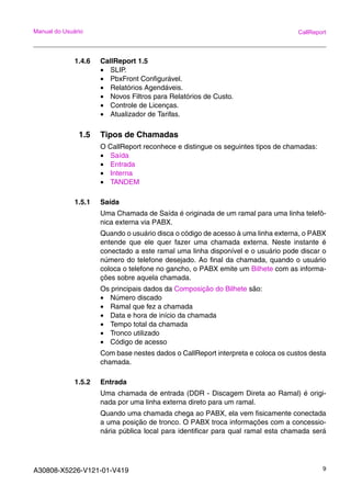 A30808-X5226-V121-01-V419 9
Manual do Usuário CallReport
1.4.6 CallReport 1.5
• SLIP.
• PbxFront Configurável.
• Relatórios Agendáveis.
• Novos Filtros para Relatórios de Custo.
• Controle de Licenças.
• Atualizador de Tarifas.
1.5 Tipos de Chamadas
O CallReport reconhece e distingue os seguintes tipos de chamadas:
• Saída
• Entrada
• Interna
• TANDEM
1.5.1 Saída
Uma Chamada de Saída é originada de um ramal para uma linha telefô-
nica externa via PABX.
Quando o usuário disca o código de acesso à uma linha externa, o PABX
entende que ele quer fazer uma chamada externa. Neste instante é
conectado a este ramal uma linha disponível e o usuário pode discar o
número do telefone desejado. Ao final da chamada, quando o usuário
coloca o telefone no gancho, o PABX emite um Bilhete com as informa-
ções sobre aquela chamada.
Os principais dados da Composição do Bilhete são:
• Número discado
• Ramal que fez a chamada
• Data e hora de início da chamada
• Tempo total da chamada
• Tronco utilizado
• Código de acesso
Com base nestes dados o CallReport interpreta e coloca os custos desta
chamada.
1.5.2 Entrada
Uma chamada de entrada (DDR - Discagem Direta ao Ramal) é origi-
nada por uma linha externa direto para um ramal.
Quando uma chamada chega ao PABX, ela vem fisicamente conectada
a uma posição de tronco. O PABX troca informações com a concessio-
nária pública local para identificar para qual ramal esta chamada será
 