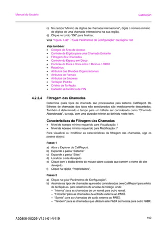 A30808-X5226-V121-01-V419 109
Manual do Usuário CallReport
c) No campo “Mínimo de dígitos de chamada internacional”, digite o número mínimo
de dígitos de uma chamada internacional na sua região.
d) Clique no botão “OK” para finalizar.
Veja “Figura 4.33“ - “Guia Parâmetros de Configuração” da página 102
Veja também:
• Códigos de Área de Acesso
• Controle de Dígitos para uma Chamada Entrante
• Filtragem das Chamadas
• Controle do Espaço em Disco
• Controle de Data e Hora entre o Micro e o PABX
• Relatórios
• Atributos das Divisões Organizacionais
• Atributos de Ramais
• Atributos da Empresa
• Tarifação Padrão
• Critério de Tarifação
• Cadastro Automático de PIN
4.2.2.4 Filtragem das Chamadas
Determina quais tipos de chamada são processadas pelo sistema CallReport. Os
Bilhetes de chamadas dos tipos não selecionados são imediatamente descartados.
Também é determinado o tempo para um bilhete ser considerado como “Chamada
Abandonada”, ou seja, com uma duração inferior ao definido neste item.
Características da Filtragem das Chamadas
• Nível de Acesso mínimo requerido para Visualização: 1
• Nível de Acesso mínimo requerido para Modificação: 7
Para visualizar ou modificar as características da filtragem das chamadas, siga os
passos abaixo:
Passo 1
a) Abra o Explorer do CallReport.
b) Expandir a pasta "Sistema"
c) Expandir a pasta "Sites"
d) Localizar o site desejado
e) Clique com o botão direito do mouse sobre a pasta que contem o nome do site
desejado.
f) Clique na opção “Propriedades”.
Passo 2
a) Clique na guia “Parâmetros de Configuração”.
b) Assinale os tipos de chamadas que serão considerados pelo CallReport para efeito
de tarifação ou para relatórios de análise de tráfego, onde:
– “Interna” para as chamadas de um ramal para outro ramal.
– “Entrante” para as chamadas de entrada externa ao PABX.
– “Sainte” para as chamadas de saída externa ao PABX.
– “Tandem” para as chamadas que utilizam este PABX como rota para outro PABX.
 