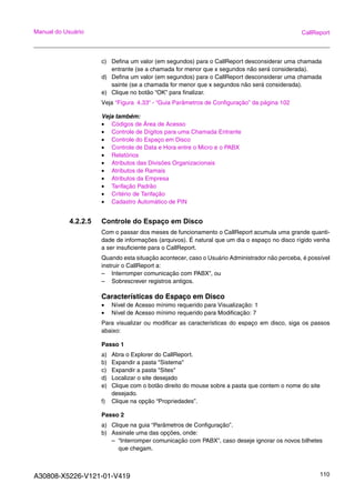 A30808-X5226-V121-01-V419 110
Manual do Usuário CallReport
c) Defina um valor (em segundos) para o CallReport desconsiderar uma chamada
entrante (se a chamada for menor que x segundos não será considerada).
d) Defina um valor (em segundos) para o CallReport desconsiderar uma chamada
sainte (se a chamada for menor que x segundos não será considerada).
e) Clique no botão “OK” para finalizar.
Veja “Figura 4.33“ - “Guia Parâmetros de Configuração” da página 102
Veja também:
• Códigos de Área de Acesso
• Controle de Dígitos para uma Chamada Entrante
• Controle do Espaço em Disco
• Controle de Data e Hora entre o Micro e o PABX
• Relatórios
• Atributos das Divisões Organizacionais
• Atributos de Ramais
• Atributos da Empresa
• Tarifação Padrão
• Critério de Tarifação
• Cadastro Automático de PIN
4.2.2.5 Controle do Espaço em Disco
Com o passar dos meses de funcionamento o CallReport acumula uma grande quanti-
dade de informações (arquivos). É natural que um dia o espaço no disco rígido venha
a ser insuficiente para o CallReport.
Quando esta situação acontecer, caso o Usuário Administrador não perceba, é possível
instruir o CallReport a:
– Interromper comunicação com PABX”, ou
– Sobrescrever registros antigos.
Características do Espaço em Disco
• Nível de Acesso mínimo requerido para Visualização: 1
• Nível de Acesso mínimo requerido para Modificação: 7
Para visualizar ou modificar as características do espaço em disco, siga os passos
abaixo:
Passo 1
a) Abra o Explorer do CallReport.
b) Expandir a pasta "Sistema"
c) Expandir a pasta "Sites"
d) Localizar o site desejado
e) Clique com o botão direito do mouse sobre a pasta que contem o nome do site
desejado.
f) Clique na opção “Propriedades”.
Passo 2
a) Clique na guia “Parâmetros de Configuração”.
b) Assinale uma das opções, onde:
– “Interromper comunicação com PABX”, caso deseje ignorar os novos bilhetes
que chegam.
 