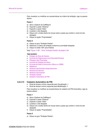 A30808-X5226-V121-01-V419 117
Manual do Usuário CallReport
Para visualizar ou modificar as características do critério de tarifação, siga os passos
abaixo:
Passo 1
a) Abra o Explorer do CallReport.
b) Expandir a pasta "Sistema"
c) Expandir a pasta "Sites"
d) Localizar o site desejado
e) Clique com o botão direito do mouse sobre a pasta que contem o nome do site
desejado.
f) Clique na opção “Propriedades”.
Passo 2
a) Clique na guia “Tarifação Padrão”.
b) Selecione o critério de tarifação conforme a prioridade desejada.
c) Clique no botão “OK” para finalizar.
Veja “Figura 4.38“ - “Guia Tarifação Padrão” da página 106
Veja também:
• Códigos de Área de Acesso
• Controle de Dígitos para uma Chamada Entrante
• Filtragem das Chamadas
• Controle do Espaço em Disco
• Controle de Data e Hora entre o Micro e o PABX
• Relatórios
• Atributos das Divisões Organizacionais
• Atributos de Ramais
• Atributos da Empresa
• Tarifação Padrão
• Cadastro Automático de PIN
4.2.2.13 Cadastro Automático de PIN
• Nível de Acesso mínimo requerido para Visualização: 1
• Nível de Acesso mínimo requerido para Modificação: 7
Para visualizar ou modificar as características do cadastro de PIN Automático, siga os
passos abaixo:
Passo 1
a) Abra o Explorer do CallReport.
b) Expandir a pasta "Sistema"
c) Expandir a pasta "Sites"
d) Localizar o site desejado
e) Clique com o botão direito do mouse sobre a pasta que contem o nome do site
desejado.
f) Clique na opção “Propriedades”.
Passo 2
a) Clique na guia “Tarifação Padrão”.
 