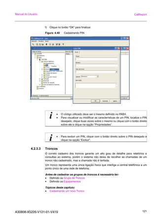 A30808-X5226-V121-01-V419 121
Manual do Usuário CallReport
f) Clique no botão “OK” para finalizar.
Figura 4.40 Cadastrando PIN
4.2.3.3 Troncos
O correto cadastro dos troncos garante um alto grau de detalhe para relatórios e
consultas ao sistema, porém o sistema não deixa de recolher as chamadas de um
tronco não cadastrado, mas a chamada não é tarifada.
Um tronco representa uma única ligação física que interliga a central telefônica a um
ponto único de uma rede de telefonia.
Antes de cadastrar os grupos de troncos é necessário ter:
• Definido os Grupo de Troncos
• Definido os Equipamentos
Tópicos deste capitulo:
• Cadastrando um novo Tronco
i • O código utilizado deve ser o mesmo definido no PABX.
• Para visualizar ou modificar as características de um PIN, localize o PIN
desejado, clique duas vezes sobre o mesmo ou clique com o botão direito
sobre ele e clique na opção “Propriedades”.
i • Para excluir um PIN, clique com o botão direito sobre o PIN desejado e
clique na opção “Excluir”.
 