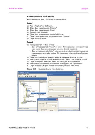 A30808-X5226-V121-01-V419 122
Manual do Usuário CallReport
Cadastrando um novo Tronco
Para cadastrar um novo Tronco, siga os passos abaixo:
Passo 1
a) Abra o “Explorer” do CallReport.
b) Clique duas vezes na pasta “Sistema”.
c) Clique duas vezes na pasta “Sites”.
d) Expandir o site desejado.
e) Clique duas vezes na pasta “Central telefônica”.
f) Clique com o botão direito do mouse na pasta “Troncos”.
g) Clique na opção “Criar”.
Passo 2
a) Neste passo, tem-se duas opções:
– Caso tenha selecionado “Tronco”, no campo “Número”, digite o número do tronco
a ser criado. Este número deve ser o mesmo definido na central.
– Caso tenha selecionado “Faixa”, entre com o número do primeiro tronco, quantos
troncos devem ser criados e clique OK. Neste caso, o campo número fica desa-
bilitado.
b) Clique no primeiro botão para abrir a lista de opções de Grupo de Troncos.
c) Selecione um Grupo de Troncos já cadastrado ou a opção “Criar Grupo de Troncos”.
d) Clique no segundo botão para abrir a lista de opções de Equipamentos.
e) Selecione um Equipamento já cadastrado ou a opção “Criar Equipamento”.
f) Clique no botão “OK” para finalizar ou “Aplicar” para criar outro tronco.
Figura 4.41 Cadastrando uma Faixa de troncos
 