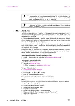 A30808-X5226-V121-01-V419 123
Manual do Usuário CallReport
4.2.3.4 Atendentes
Todos os ramais ligados ao PABX com o propósito de prestar serviços de prévio aten-
dimento de chamadas (telefonistas, ramais de correio de voz, etc.) são considerados
atendentes do CallReport.
O CallReport mantém separado o catálogo destes dispositivos em relação aos demais
ramais do sistema porque emite relatórios especiais de análise do comportamento das
estações de atendimento de uma empresa.
O correto cadastro dos atendentes garante um alto grau de detalhes para relatórios e
consultas ao sistema, porém o sistema não deixa de recolher e tarifar as chamadas de
um atendente não cadastrado.
Uma chamada de um atendente não cadastrado será armazenado no sistema e o aten-
dente é criado automaticamente na pasta Central telefônica / Dispositivos não Cadas-
trados, podendo posteriormente ser cadastrado normalmente.
Antes de cadastrar um Atendente é necessário ter:
• Criado o Organograma da Empresa (ver Estrutura Organizacional).
Veja também se é necessário ter:
• Definido os Equipamentos
• Definido os Fatores de Custo.
• Definido os textos para os Atributos de Ramais.
Tópicos deste capitulo:
• Cadastrando um Novo Atendente
Cadastrando um Novo Atendente
• Nível de Acesso mínimo requerido: 4
Para cadastrar um novo Atendente, siga os passos abaixo:
Passo 1
Existe duas maneiras de iniciar o cadastro de um novo Atendente. A primeira delas é:
a) Abra o “Explorer” do CallReport.
b) Clique duas vezes na pasta “Sistema”.
c) Clique duas vezes na pasta “Sites”.
d) Expandir o site desejado.
e) Clique duas vezes na pasta “Central Telefônica”.
f) Clique com o botão direito do mouse na pasta “Atendentes”.
g) Clique na opção “Criar”.
i • Para visualizar ou modificar as características de um tronco, localize o
tronco desejado, clique duas vezes sobre o mesmo ou clique com o botão
direito sobre ele e clique na opção “Propriedades”.
i • Para excluir um tronco, clique com o botão direito sobre o tronco desejado
e clique na opção “Excluir”.
 