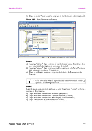 A30808-X5226-V121-01-V419 125
Manual do Usuário CallReport
k) Clique na opção “Faixa” para criar um grupo de Atendentes em ordem seqüencial.
Figura 4.43 Criar Atendente em Empresa
Passo 2
a) No campo “Número”, digite o número do Atendente a ser criado. Este número deve
ser o mesmo definido no plano de numeração da central.
b) No campo “Usuário”, digite o nome do usuário responsável pelo Ramal Atendente
a ser criado com no máximo 29 caracteres.
c) Clique no botão para cadastrar o novo Atendente dentro do Organograma da
Empresa.
Passo 3
Supondo que o novo Atendente pertença ao setor “Suporte ao Técnico”, conforme o
exemplo do Organograma.
a) Clique duas vezes sobre o nome “Siemens” (“Empresa”).
b) Clique duas vezes sobre o nome “Telecomunicações” (“Divisão”).
c) Clique duas vezes sobre o nome “Manutenção” (“Departamentos”).
d) Clique sobre o nome “Suporte ao Técnico” (“Setor”).
i • Caso tenha sido utilizado o processo de cadastramento do passo 1, já
aparece a Divisão Organizacional.
 