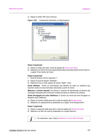 A30808-X5226-V121-01-V419 126
Manual do Usuário CallReport
e) Clique no botão “OK” para continuar.
Figura 4.44 Cadastrando Atendente no Organograma
Passo 4 (opcional)
a) Clique no botão para abrir a lista de opções de Centro de Custos.
b) Selecione um Centro de Custo responsável pelas chamadas deste ramal na lista ou
a opção “Criar Centro de Custo”.
Passo 5 (opcional)
• Nível de Acesso mínimo requerido: 7
a) Clique na guia de opções “Tarifação”.
b) Selecione uma ou mais opções do campo “Sigilo”, onde:
Omitir Bilhetes - Omite as informações dos bilhetes de todos os relatórios que
reportam cada uma das chamadas executadas a partir do ramal.
Mascarar o número discado- Os últimos 4 números de identificação do destino das
chamadas efetuadas pelo ramal são omitidos de todos os relatórios do sistema.
Omitir Divulgação em Lista Telefônica- O número do ramal não será divulgado no
Relatório Lista Telefônica.
a) Clique no primeiro botão para abrir a lista de opções de Equipamentos.
b) Selecione um equipamento já cadastrado ou a opção “Criar Equipamento”.
Passo 7 (opcional)
a) Clique no segundo botão para abrir a lista de opções de Fatores de Custo.
b) Selecione um fator de custo já cadastrado ou a opção Nenhum.
i • Se necessário, veja o tópico Cadastrar um novo Fator de Custo.
 