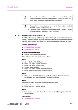 A30808-X5226-V121-01-V419 128
Manual do Usuário CallReport
4.2.3.5 Dispositivos não Cadastrados
O CallReport pode receber Bilhetes que contem informações (números de ramais, aten-
dentes e troncos) que ainda não foram cadastrados. Neste caso o bilhete é armazenado
na pasta de dispositivos não cadastrados podendo ser cadastrado a partir de então.
Tópicos deste capitulo:
• Cadastrando um Ramal
• Cadastrando um Atendente
• Cadastrando um Tronco
Cadastrando um Ramal
• Nível de Acesso mínimo requerido: 4
Para cadastrar um ramal, siga os passos abaixo:
Passo 1
a) Abra o “Explorer” do CallReport.
b) Clique duas vezes na pasta “Sistema”.
c) Clique duas vezes na pasta “Sites”.
d) Expandir o site desejado.
e) Clique duas vezes na pasta “Central Telefônica”.
f) Clique na pasta “Dispositivos não Cadastrados”.
Passo 2
a) Clique em um dos títulos (“Número” ou “Tipo”) dos “Itens de Dispositivos não
Cadastrados” para colocar a listagem em ordem crescente.
Passo 3
Serão listados todos os itens não cadastrados no CallReport.
a) Após localizar o ramal, clique com o botão direito do mouse clique sobre ele.
b) Clique na opção “Cadastrar Ramal”.
Passo 4
a) Veja os procedimentos no tópico Cadastrando um Novo Ramal para cadastrar o
ramal desejado.
Veja também:
• Cadastrando um Atendente
i • Para visualizar ou modificar as características de um atendente, localize
o atendente desejado, clique duas vezes sobre o mesmo ou clique com o
botão direito sobre ele e clique na opção “Propriedades”.
i • Para excluir um atendente clique com o botão direito sobre o atendente
desejado e clique na opção “Excluir”.
• Clique nos botões do cabeçalho “Itens de Atendente” (“Número”,“Usuário”
ou “Empresa”) para colocar em ordem crescente.
 