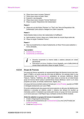 A30808-X5226-V121-01-V419 130
Manual do Usuário CallReport
b) Clique duas vezes na pasta “Sistema”.
c) Clique duas vezes na pasta “Sites”.
d) Expandir o site desejado.
e) Clique duas vezes na pasta “Central Telefônica”.
f) Clique na pasta “Dispositivos não Cadastrados”.
Passo 2
a) Clique em um dos títulos (“Número” ou “Tipo”) dos “Itens de Dispositivos não
Cadastrados” para colocar a listagem em ordem crescente.
Passo 3
Serão listados todos os itens não cadastrados no CallReport.
a) Após localizar o tronco, clique com o botão direito do mouse clique sobre ele.
b) Clique na opção “Cadastrar Tronco”.
Passo 4
a) Veja os procedimentos no tópico Cadastrando um Novo Tronco para cadastrar o
tronco desejado.
Veja também:
• Cadastrando um Ramal
• Cadastrando um Atendente
4.2.3.6 Grupo de Troncos
Um grupo de troncos representa um agrupamento lógico de diversos troncos que inter-
ligam o PABX a um ponto único de uma rede de telefonia. Um exemplo disso é uma
Concessionária (ver Concessionárias) prestadora de serviços telefônicos (Brasil
Telecom, Telemar, Telefônica, etc.). Além disso todos os troncos de um determinado
grupo de troncos devem possuir características físicas idênticas e servir a um único
propósito (só saída, só entrada, bidirecionais, digitais, etc.).
Um grupo de troncos também pode ser formado por Linhas Privadas, quando um PABX
é interligado diretamente com outro PABX.
O correto cadastramento dos grupos de troncos garante um alto grau de detalhes para
relatórios e consultas ao sistema, porém o sistema não deixará de recolher as
chamadas, porém é necessário que exista pelo menos um grupo de tronco associado
a um tronco para que o Call Report faça a tarifação correta do bilhete recebido.
Antes de cadastrar os grupos de troncos é necessário ter:
• Criado o Organograma da Empresa.
• Criado uma Concessionária (ver Concessionárias) ou uma Linha Privada (ver
Linhas Privadas).
• Criado os Equipamentos.
i • Clicando novamente no mesmo botão o sistema colocará em ordem
decrescente.
• Para excluir um tronco, localize o tronco desejado, com o botão direito do
mouse clique sobre ele e clique na opção “Excluir”.
 