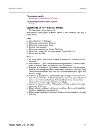 A30808-X5226-V121-01-V419 131
Manual do Usuário CallReport
Tópicos deste capitulo:
• Cadastrando um Novo Grupo de Troncos
Tópicos complementares à este capitulo:
• Troncos.
Cadastrando um Novo Grupo de Troncos
• Nível de Acesso mínimo requerido: 4
Para cadastrar um novo grupo de troncos e todos os itens vinculados a ele, siga os
passos abaixo:
Passo 1
a) Abra o “Explorer” do CallReport.
b) Clique duas vezes na pasta “Sistema”.
c) Clique duas vezes na pasta “Sites”.
d) Expandir o site desejado.
e) Clique duas vezes na pasta “Central Telefônica”.
f) Clique com o botão direito do mouse na pasta “Grupo de Troncos”.
g) Clique na opção “Criar”.
Passo 2
a) No campo “Nome”, digite o nome para este grupo de troncos com no máximo 29
caracteres.
b) Clique no botão “...” para selecionar dentro do Organograma a localização deste
grupo de troncos e depois clique no botão “OK” para continuar.
c) Caso este grupo de troncos seja de entrada, no campo “Tempo para Atendimento”,
digite um valor em segundos (de 0 a 300) que será considerado como ideal para o
atendimento das chamadas. Este valor será utilizado como base para alguns Rela-
tórios de Tráfego.
d) Caso este grupo de troncos seja de entrada, clique no segundo botão para seleci-
onar em uma lista o “Grau de Serviço” deste grupo de troncos. O percentual repre-
senta o nível máximo aceitável para chamadas não atendidas. Este valor será
utilizado como base para alguns Relatórios de Tráfego.
e) Assinale uma das opções Rede Pública ou Rede Privada, para determinar o tipo
deste grupo de troncos.
f) Clique no terceiro botão para selecionar em uma lista a Concessionária ou Linha
Privada vinculada a este grupo de tronco.
g) Clique no quarto botão para selecionar a tabela de prefixos vinculada a este grupo
de tronco.
 