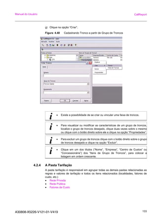A30808-X5226-V121-01-V419 133
Manual do Usuário CallReport
g) Clique na opção “Criar”.
Figura 4.48 Cadastrando Tronco a partir de Grupo de Troncos
4.2.4 A Pasta Tarifação
A pasta tarifação é responsável em agrupar todas as demais pastas relacionadas as
regras e valores de tarifação e todos os itens relacionados (localidades, fatores de
custo, etc.)
• Rede Privada
• Rede Pública
• Fatores de Custo
i • Existe a possibilidade de se criar ou vincular uma faixa de troncos.
i • Para visualizar ou modificar as características de um grupo de troncos,
localize o grupo de troncos desejado, clique duas vezes sobre o mesmo
ou clique com o botão direito sobre ele e clique na opção “Propriedades”.
i • Para excluir um grupo de troncos clique com o botão direito sobre o grupo
de troncos desejado e clique na opção “Excluir”.
i • Clique em um dos títulos (“Nome”, “Empresa”, “Centro de Custos” ou
“Concessionária”) dos “Itens de Grupo de Troncos”, para colocar a
listagem em ordem crescente.
 
