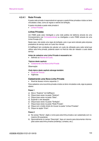 A30808-X5226-V121-01-V419 134
Manual do Usuário CallReport
4.2.4.1 Rede Privada
A pasta rede privada é responsável em agrupar a pasta linhas privadas e todos os itens
vinculadas a elas, como as regras e valores de tarifação.
A pasta vinculada a pasta rede privada é:
• Linhas Privadas
Linhas Privadas
Um PABX pode estar interligado a uma rede pública de telefonia através de uma
Concessionária (ver Concessionárias) ou interligada a outro PABX através de uma
Linha Privada (LP).
Neste caso, não existe uma regra de tarifação, pois o que será cobrado pela empresa
prestadora do serviço será um custo fixo mensal.
O CallReport tem condições de calcular um custo de utilização para cada ramal que
utilizar esta linha privada, podendo assim no final do mês ser rateado o custo deste
serviço.
Antes de cadastrar uma Linha Privada é necessário ter:
• Definido os Fatores de Custo.
Tópicos deste capitulo:
• Cadastrando uma Nova Linha Privada
Observação:
Cada tópico deste capítulo abrange também:
• Grupo de Troncos
• Vigências
Cadastrando uma Nova Linha Privada
• Nível de Acesso mínimo requerido: 5
Para cadastrar uma nova linha privada e todos os itens vinculados a ela, siga os passos
abaixo:
Passo 1
a) Abra o “Explorer” do CallReport.
b) Clique duas vezes na pasta “Sistema”.
c) Clique duas vezes na pasta “Sites”.
d) Expandir o site desejado.
e) Clique duas vezes na pasta “Tarifação”.
f) Clique duas vezes na pasta “Rede Privada”.
g) Clique com o botão direito do mouse na pasta “Linhas Privadas”.
h) Clique na opção “Criar”.
Passo 2
a) No campo “Nome”, digite o nome para esta linha privada a ser cadastrada com no
máximo 29 caracteres.
b) Opcionalmente no campo “Descrição”, faça um resumo para documentar informa-
ções sobre esta linha privativa (endereço, contatos, etc.).
 