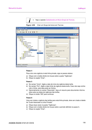 A30808-X5226-V121-01-V419 136
Manual do Usuário CallReport
Figura 4.50 Criar um Grupo de tronco em Tie-Line
Passo 4
Para criar uma vigência à esta linha privada, siga os passos abaixo:
a) Clique com o botão direito do mouse sobre a pasta “Vigências”.
b) Clique na opção “Criar”.
Passo 5
a) No campo “Início”, digite a data de início da vigência desta tarifa.
b) No campo “Fim”, digite a data limite da vigência desta tarifa. Caso não seja conhe-
cido o limite, esta data pode ser fictícia.
c) Opcionalmente no campo “Descrição”, faça um resumo para documentar informa-
ções sobre as datas de vigências das tarifas.
d) Clique no botão “OK” para continuar.
Passo 6
Uma vez criada a vigência das tarifas para esta linha privada, deve ser criada a tabela
de “Custo Associado à Linha Privada”.
a) Clique duas vezes na pasta “Vigências”.
b) Clique com o botão direito do mouse sobre o período definido no passo 5.
c) Clique na opção “Criar”.
i • Veja o capitulo Cadastrando um Novo Grupo de Troncos.
 