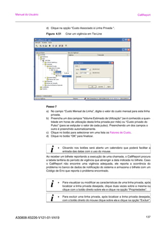 A30808-X5226-V121-01-V419 137
Manual do Usuário CallReport
d) Clique na opção “Custo Associado à Linha Privada “.
Figura 4.51 Criar um vigência em Tie-Line
Passo 7
a) No campo “Custo Mensal da Linha”, digite o valor do custo mensal para esta linha
privada.
b) Preencha um dos campos “Volume Estimado de Utilização” (se é conhecido a quan-
tidade em horas de utilização desta linha privada por mês) ou “Custo privado do
Pulso” (para se estipular o valor de cada pulso). Preenchendo um dos campos o
outro é preenchido automaticamente.
c) Clique no botão para selecionar em uma lista os Fatores de Custo.
d) Clique no botão “OK” para finalizar.
Ao receber um bilhete reportando a execução de uma chamada, o CallReport procura
a tabela tarifária do período de vigência que abranger a data indicada no bilhete. Caso
o CallReport não encontre uma vigência adequada, ele reporta a ocorrência do
problema no banco de dados de notificação do sistema e armazena o bilhete com um
Código de Erro que reporta o problema encontrado.
i • Clicando nos botões será aberto um calendário que poderá facilitar a
entrada das datas com o uso do mouse.
i • Para visualizar ou modificar as características de uma linha privada, após
localizar a linha privada desejada, clique duas vezes sobre a mesma ou
clique com o botão direito sobre ela e clique na opção “Propriedades”.
i • Para excluir uma linha privada, após localizar a linha privada desejada,
com o botão direito do mouse clique sobre ela e clique na opção “Excluir”.
 