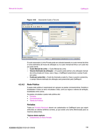 A30808-X5226-V121-01-V419 138
Manual do Usuário CallReport
Figura 4.52 Associando Custo a Tie-Line
O custo associado à Linha Privada pode ser cobrado baseado no custo mensal da linha
e numa estimativa de horas de utilização ou no custo mensal da linha e um custo fixo
por pulso de 6s.
– Custo Mensal da Linha -> Custo Mensal da Linha
– Volume Estimado da utilização -> O usuário pode estimar uma utilização mensal
da Linha privada em horas, caso o faça, o CallReport preencherá o campo Custo
por pulso.
– Custo por pulso (6s) -> Custo da chamada a cada 6 s. Caso o usuário o preencha,
o campo Volume estimado de utilização será preenchido pelo CallReport.
4.2.4.2 Rede Pública
A pasta rede pública é responsável em agrupar as pastas concessionárias, feriados e
localidades e todos os itens vinculadas a elas, como as regras e valores de tarifação,
localidades entre outros.
As pastas vinculadas a pasta rede pública são:
• Feriados
• Concessionárias
• Tabela de Prefixos
Feriados
Todos os Feriados Nacionais devem ser cadastrados no CallReport para que sejam
atribuídos os valores tarifários corretos, já que existe uma tarifa diferenciada para os
mesmos (descontos).
Tópicos deste capitulo:
• Cadastrando um Novo Feriado
 