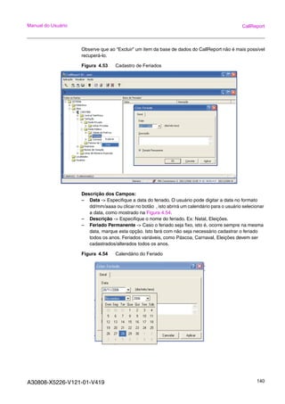 A30808-X5226-V121-01-V419 140
Manual do Usuário CallReport
Observe que ao “Excluir” um item da base de dados do CallReport não é mais possível
recuperá-lo.
Figura 4.53 Cadastro de Feriados
Descrição dos Campos:
– Data -> Especifique a data do feriado. O usuário pode digitar a data no formato
dd/mm/aaaa ou clicar no botão , isto abrirá um calendário para o usuário selecionar
a data, como mostrado na Figura 4.54.
– Descrição -> Especifique o nome do feriado. Ex: Natal, Eleições.
– Feriado Permanente -> Caso o feriado seja fixo, isto é, ocorre sempre na mesma
data, marque esta opção. Isto fará com não seja necessário cadastrar o feriado
todos os anos. Feriados variáveis, como Páscoa, Carnaval, Eleições devem ser
cadastrados/alterados todos os anos.
Figura 4.54 Calendário do Feriado
 