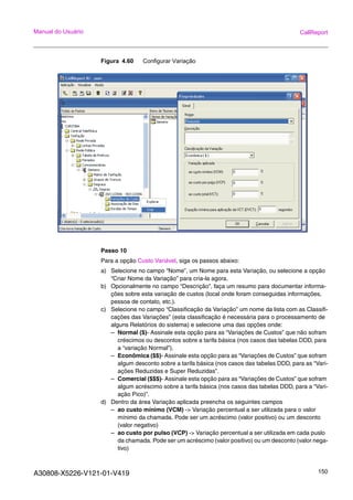A30808-X5226-V121-01-V419 150
Manual do Usuário CallReport
Figura 4.60 Configurar Variação
Passo 10
Para a opção Custo Variável, siga os passos abaixo:
a) Selecione no campo “Nome”, um Nome para esta Variação, ou selecione a opção
“Criar Nome da Variação” para cria-la agora.
b) Opcionalmente no campo “Descrição”, faça um resumo para documentar informa-
ções sobre esta variação de custos (local onde foram conseguidas informações,
pessoa de contato, etc.).
c) Selecione no campo “Classificação da Variação” um nome da lista com as Classifi-
cações das Variações” (esta classificação é necessária para o processamento de
alguns Relatórios do sistema) e selecione uma das opções onde:
– Normal ($)- Assinale esta opção para as “Variações de Custos” que não sofram
créscimos ou descontos sobre a tarifa básica (nos casos das tabelas DDD, para
a “variação Normal”).
– Econômica ($$)- Assinale esta opção para as “Variações de Custos” que sofram
algum desconto sobre a tarifa básica (nos casos das tabelas DDD, para as “Vari-
ações Reduzidas e Super Reduzidas”.
– Comercial ($$$)- Assinale esta opção para as “Variações de Custos” que sofram
algum acréscimo sobre a tarifa básica (nos casos das tabelas DDD, para a “Vari-
ação Pico)”.
d) Dentro da área Variação aplicada preencha os seguintes campos
– ao custo mínimo (VCM) -> Variação percentual a ser utilizada para o valor
mínimo da chamada. Pode ser um acréscimo (valor positivo) ou um desconto
(valor negativo)
– ao custo por pulso (VCP) -> Variação percentual a ser utilizada em cada puslo
da chamada. Pode ser um acréscimo (valor positivo) ou um desconto (valor nega-
tivo)
 