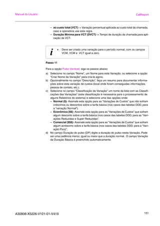A30808-X5226-V121-01-V419 151
Manual do Usuário CallReport
– ao custo total (VCT) -> Variação percentual aplicada ao custo total da chamada,
caso a operadora use esta regra.
– Duração Mínima para VCT (DVCT) -> Tempo de duração da chamada para apli-
cação de VCT.
Passo 11
Para a opção Pulso Variável, siga os passos abaixo:
a) Selecione no campo “Nome”, um Nome para esta Variação, ou selecione a opção
“Criar Nome da Variação” para cria-la agora.
b) Opcionalmente no campo “Descrição”, faça um resumo para documentar informa-
ções sobre esta variação de custos (local onde foram conseguidas informações,
pessoa de contato, etc.).
c) Selecione no campo “Classificação da Variação” um nome da lista com as Classifi-
cações das Variações” (esta classificação é necessária para o processamento de
alguns Relatórios do sistema) e selecione uma das opções onde:
– Normal ($)- Assinale esta opção para as “Variações de Custos” que não sofram
créscimos ou descontos sobre a tarifa básica (nos casos das tabelas DDD, para
a “variação Normal”).
– Econômica ($$)- Assinale esta opção para as “Variações de Custos” que sofram
algum desconto sobre a tarifa básica (nos casos das tabelas DDD, para as “Vari-
ações Reduzidas e Super Reduzidas”.
– Comercial ($$$)- Assinale esta opção para as “Variações de Custos” que sofram
algum acréscimo sobre a tarifa básica (nos casos das tabelas DDD, para a “Vari-
ação Pico)”.
d) No campo Duração do pulso (DP) digite a duração do pulso nesta Variação. Pode
ser uma cadência menor, igual ou maior que a duração normal. O campo Variação
da Duração Básica é preenchido automaticamente.
i • Deve ser criado uma variação para o período normal, com os campos
VCM, VCM e VCT igual a zero.
 