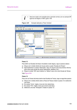 A30808-X5226-V121-01-V419 152
Manual do Usuário CallReport
Figura 4.61 Variação Aplicada a Pulso Variável
Passo 12
Para definir as Escalas de tempo vinculados à este degrau, siga os passos abaixo:
a) Clique com o botão direito do mouse sobre a pasta “Escalas de Tempo”.
b) Opcionalmente no campo “Descrição”, faça um resumo para documentar informa-
ções sobre esta escala de tempo (aplicações, detalhes, etc.).
c) Clique no botão “OK” para finalizar ou “Aplicar” para criar outra Escala de Tempo.
Veja Figura 4.64
Passo 13
Para criar as Faixas de tempo dentro das Escalas de Tempo, siga os seguintes passos:
a) Clique com o botão direito sobre a Faixa de Tempo criada no passo 12 e selecione
criar faixa
b) No campo “Início”, digite a hora de início desta faixa.
c) No campo “Fim”, digite a hora que encerra esta faixa.
d) Selecione uma das “Variações” criadas no passo 13.
i • Deve ser criado uma variação para o período normal, com os campos DP
igual ao do Degrau e VDB igual a 100.
 
