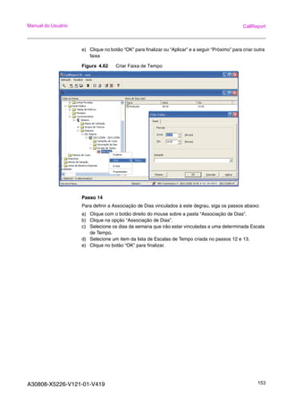 A30808-X5226-V121-01-V419 153
Manual do Usuário CallReport
e) Clique no botão “OK” para finalizar ou “Aplicar” e a seguir “Próximo” para criar outra
faixa
Figura 4.62 Criar Faixa de Tempo
Passo 14
Para definir a Associação de Dias vinculados à este degrau, siga os passos abaixo:
a) Clique com o botão direito do mouse sobre a pasta “Associação de Dias”.
b) Clique na opção “Associação de Dias”.
c) Selecione os dias da semana que irão estar vinculadas a uma determinada Escala
de Tempo.
d) Selecione um item da lista de Escalas de Tempo criada no passos 12 e 13.
e) Clique no botão “OK” para finalizar.
 