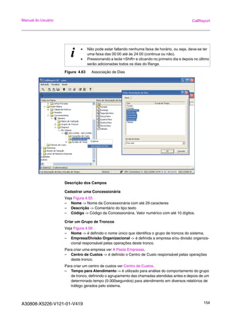 A30808-X5226-V121-01-V419 154
Manual do Usuário CallReport
Figura 4.63 Associação de Dias
Descrição dos Campos
Cadastrar uma Concessionária
Veja Figura 4.55
– Nome -> Nome da Concessionária com até 29 caracteres
– Descrição -> Comentário do tipo texto
– Código -> Código da Concessionária. Valor numérico com até 10 dígitos.
Criar um Grupo de Troncos
Veja Figura 4.56
– Nome -> é definido o nome único que identifica o grupo de troncos do sistema.
– Empresa/Divisão Organizacional -> é definida a empresa e/ou divisão organiza-
cional responsável pelas operações deste tronco.
Para criar uma empresa ver A Pasta Empresas.
– Centro de Custos -> é definido o Centro de Custo responsável pelas operações
deste tronco.
Para criar um centro de custos ver Centro de Custos.
– Tempo para Atendimento -> é utilizado para análise do comportamento do grupo
de tronco, definindo o agrupamento das chamadas atendidas antes e depois de um
determinado tempo (0-300segundos) para atendimento em diversos relatórios de
tráfego gerados pelo sistema.
i • Não pode estar faltando nenhuma faixa de horário, ou seja, deve-se ter
uma faixa das 00:00 até às 24:00 (continua ou não).
• Pressionando a tecla <Shift> e clicando no primeiro dia e depois no último
serão adicionadas todos os dias do Range.
 