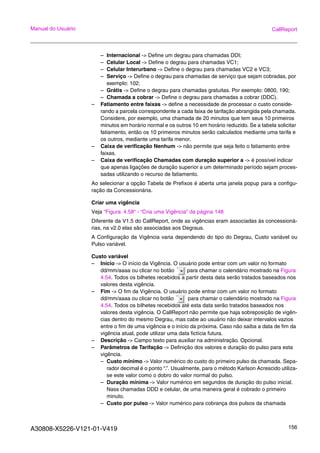A30808-X5226-V121-01-V419 156
Manual do Usuário CallReport
– Internacional -> Define um degrau para chamadas DDI;
– Celular Local -> Define o degrau para chamadas VC1;
– Celular Interurbano -> Define o degrau para chamadas VC2 e VC3;
– Serviço -> Define o degrau para chamadas de serviço que sejam cobradas, por
exemplo: 102;
– Grátis -> Define o degrau para chamadas gratuitas. Por exemplo: 0800, 190;
– Chamada a cobrar -> Define o degrau para chamadas a cobrar (DDC).
– Fatiamento entre faixas -> define a necessidade de processar o custo conside-
rando a parcela correspondente a cada faixa de tarifação abrangida pela chamada.
Considere, por exemplo, uma chamada de 20 minutos que tem seus 10 primeiros
minutos em horário normal e os outros 10 em horário reduzido. Se a tabela solicitar
fatiamento, então os 10 primeiros minutos serão calculados mediante uma tarifa e
os outros, mediante uma tarifa menor.
– Caixa de verificação Nenhum -> não permite que seja feito o fatiamento entre
faixas.
– Caixa de verificação Chamadas com duração superior a -> é possível indicar
que apenas ligações de duração superior a um determinado período sejam proces-
sadas utilizando o recurso de fatiamento.
Ao selecionar a opção Tabela de Prefixos é aberta uma janela popup para a configu-
ração da Concessionária.
Criar uma vigência
Veja “Figura 4.58“ - “Cria uma Vigência” da página 148
Diferente da V1.5 do CallReport, onde as vigências eram associadas às concessioná-
rias, na v2.0 elas são associadas aos Degraus.
A Configuração da Vigência varia dependendo do tipo do Degrau, Custo variável ou
Pulso variável.
Custo variável
– Inicio -> O início da Vigência. O usuário pode entrar com um valor no formato
dd/mm/aaaa ou clicar no botão para chamar o calendário mostrado na Figura
4.54. Todos os bilhetes recebidos a partir desta data serão tratados baseados nos
valores desta vigência.
– Fim -> O fim da Vigência. O usuário pode entrar com um valor no formato
dd/mm/aaaa ou clicar no botão para chamar o calendário mostrado na Figura
4.54. Todos os bilhetes recebidos até esta data serão tratados baseados nos
valores desta vigência. O CallReport não permite que haja sobreposição de vigên-
cias dentro do mesmo Degrau, mas cabe ao usuário não deixar intervalos vazios
entre o fim de uma vigência e o início da próxima. Caso não saiba a data de fim da
vigência atual, pode utilizar uma data fictícia futura.
– Descrição -> Campo texto para auxiliar na administração. Opcional.
– Parâmetros de Tarifação -> Definição dos valores e duração do pulso para esta
vigência.
– Custo mínimo -> Valor numérico do custo do primeiro pulso da chamada. Sepa-
rador decimal é o ponto “.”. Usualmente, para o método Karlson Acrescido utiliza-
se este valor como o dobro do valor normal do pulso.
– Duração mínima -> Valor numérico em segundos de duração do pulso inicial.
Nass chamadas DDD e celular, de uma maneira geral é cobrado o primeiro
minuto.
– Custo por pulso -> Valor numérico para cobrança dos pulsos da chamada
 