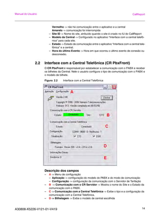A30808-X5226-V121-01-V419 14
Manual do Usuário CallReport
Vermelho -> não há comunicação entre o aplicativo e a central
Amarelo -> comunicação foi interrompida
– Site ID -> Nome do site, atribuído quando o site é criado no IU do CallReport
– Modelo da Central -> Configurado no aplicativo “Interface com a central telefô-
nica” para cada site.
– Estado -> Estado de comunicação entre o aplicativo “Interface com a central tele-
fônica” e a central.
– Hora do último Evento -> Hora em que ocorreu o último evento de conexão ou
desconexão.
2.2 Interface com a Central Telefônica (CR PbxFront)
O CR PbxFront é responsável por estabelecer a comunicação com o PABX e receber
os bilhetes da Central. Nele o usuário configura o tipo de comunicação com o PABX e
o modelo de bilhete.
Figura 2.2 Interface com a Central Telefônica
Descrição dos campos
– A -> Menu de configuração
– Aplicação -> configuração do modelo do PABX e do modo de comunicação
– Configuração -> configuração da comunicação com o Servidor de Tarifação
– B -> Comunicação com o CR Servidor -> Mostra o nome do Site e o Estado da
comunicação com o PABX.
– C -> Comunicação com a Central Telefônica -> Exibe o tipo e a configuração da
comunicação com a Central Telefônica.
– D -> Bilhetagem -> Exibe o modelo de central escolhida
 