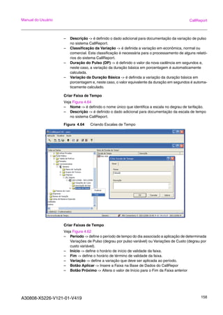 A30808-X5226-V121-01-V419 158
Manual do Usuário CallReport
– Descrição -> é definido o dado adicional para documentação da variação de pulso
no sistema CallReport.
– Classificação da Variação -> é definida a variação em econômica, normal ou
comercial. Esta classificação é necessária para o processamento de alguns relató-
rios do sistema CallReport.
– Duração do Pulso (DP) -> é definido o valor da nova cadência em segundos e,
neste caso, a variação da duração básica em porcentagem é automaticamente
calculada.
– Variação da Duração Básica -> é definida a variação da duração básica em
porcentagem e, neste caso, o valor equivalente da duração em segundos é automa-
ticamente calculado.
Criar Faixa de Tempo
Veja Figura 4.64
– Nome -> é definido o nome único que identifica a escala no degrau de tarifação.
– Descrição -> é definido o dado adicional para documentação da escala de tempo
no sistema CallReport.
Figura 4.64 Criando Escalas de Tempo
Criar Faixas de Tempo
Veja Figura 4.62
– Período -> define o período de tempo do dia associado a aplicação de determinada
Variações de Pulso (degrau por pulso variável) ou Variações de Custo (degrau por
custo variável).
– Início -> define o horário de início de validade da faixa.
– Fim -> define o horário de término de validade da faixa.
– Variação -> define a variação que deve ser aplicada ao período.
– Botão Aplicar -> Insere a Faixa na Base de Dados do CallRepor
– Botão Próximo -> Altera o valor de Início para o Fim da Faixa anterior
 