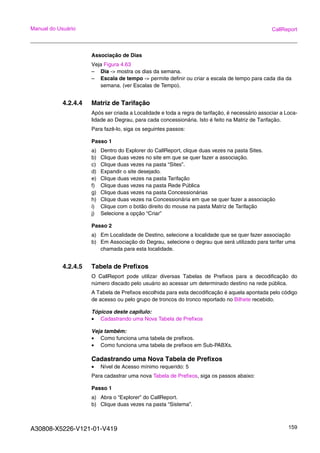 A30808-X5226-V121-01-V419 159
Manual do Usuário CallReport
Associação de Dias
Veja Figura 4.63
– Dia -> mostra os dias da semana.
– Escala de tempo -> permite definir ou criar a escala de tempo para cada dia da
semana. (ver Escalas de Tempo).
4.2.4.4 Matriz de Tarifação
Após ser criada a Localidade e toda a regra de tarifação, é necessário associar a Loca-
lidade ao Degrau, para cada concessionária. Isto é feito na Matriz de Tarifação.
Para fazê-lo, siga os seguintes passos:
Passo 1
a) Dentro do Explorer do CallReport, clique duas vezes na pasta Sites.
b) Clique duas vezes no site em que se quer fazer a associação.
c) Clique duas vezes na pasta “Sites”.
d) Expandir o site desejado.
e) Clique duas vezes na pasta Tarifação
f) Clique duas vezes na pasta Rede Pública
g) Clique duas vezes na pasta Concessionárias
h) Clique duas vezes na Concessionária em que se quer fazer a associação
i) Clique com o botão direito do mouse na pasta Matriz de Tarifação
j) Selecione a opção “Criar”
Passo 2
a) Em Localidade de Destino, selecione a localidade que se quer fazer associação
b) Em Associação do Degrau, selecione o degrau que será utilizado para tarifar uma
chamada para esta localidade.
4.2.4.5 Tabela de Prefixos
O CallReport pode utilizar diversas Tabelas de Prefixos para a decodificação do
número discado pelo usuário ao acessar um determinado destino na rede pública.
A Tabela de Prefixos escolhida para esta decodificação é aquela apontada pelo código
de acesso ou pelo grupo de troncos do tronco reportado no Bilhete recebido.
Tópicos deste capítulo:
• Cadastrando uma Nova Tabela de Prefixos
Veja também:
• Como funciona uma tabela de prefixos.
• Como funciona uma tabela de prefixos em Sub-PABXs.
Cadastrando uma Nova Tabela de Prefixos
• Nível de Acesso mínimo requerido: 5
Para cadastrar uma nova Tabela de Prefixos, siga os passos abaixo:
Passo 1
a) Abra o “Explorer” do CallReport.
b) Clique duas vezes na pasta “Sistema”.
 
