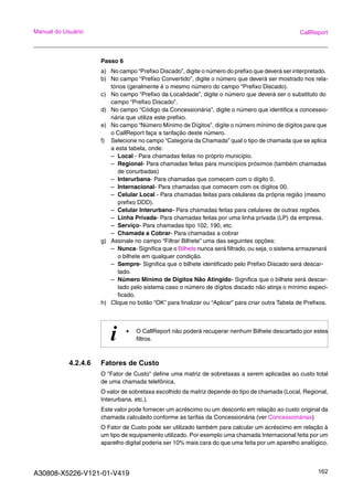 A30808-X5226-V121-01-V419 162
Manual do Usuário CallReport
Passo 6
a) No campo “Prefixo Discado”, digite o número do prefixo que deverá ser interpretado.
b) No campo “Prefixo Convertido”, digite o número que deverá ser mostrado nos rela-
tórios (geralmente é o mesmo número do campo “Prefixo Discado).
c) No campo “Prefixo da Localidade”, digite o número que deverá ser o substituto do
campo “Prefixo Discado”.
d) No campo “Código da Concessionária”, digite o número que identifica a concessio-
nária que utiliza este prefixo.
e) No campo “Número Mínimo de Dígitos”, digite o número mínimo de dígitos para que
o CallReport faça a tarifação deste número.
f) Selecione no campo “Categoria da Chamada” qual o tipo de chamada que se aplica
a esta tabela, onde:
– Local - Para chamadas feitas no próprio município.
– Regional- Para chamadas feitas para municípios próximos (também chamadas
de conurbadas)
– Interurbana- Para chamadas que comecem com o dígito 0.
– Internacional- Para chamadas que comecem com os dígitos 00.
– Celular Local - Para chamadas feitas para celulares da própria região (mesmo
prefixo DDD).
– Celular Interurbano- Para chamadas feitas para celulares de outras regiões.
– Linha Privada- Para chamadas feitas por uma linha privada (LP) da empresa.
– Serviço- Para chamadas tipo 102, 190, etc.
– Chamada a Cobrar- Para chamadas a cobrar
g) Assinale no campo “Filtrar Bilhete” uma das seguintes opções:
– Nunca- Significa que o Bilhete nunca será filtrado, ou seja, o sistema armazenará
o bilhete em qualquer condição.
– Sempre- Significa que o bilhete identificado pelo Prefixo Discado será descar-
tado.
– Número Mínimo de Dígitos Não Atingido- Significa que o bilhete será descar-
tado pelo sistema caso o número de dígitos discado não atinja o mínimo especi-
ficado.
h) Clique no botão “OK” para finalizar ou “Aplicar” para criar outra Tabela de Prefixos.
4.2.4.6 Fatores de Custo
O "Fator de Custo" define uma matriz de sobretaxas a serem aplicadas ao custo total
de uma chamada telefônica.
O valor de sobretaxa escolhido da matriz depende do tipo de chamada (Local, Regional,
Interurbana, etc.).
Este valor pode fornecer um acréscimo ou um desconto em relação ao custo original da
chamada calculado conforme as tarifas da Concessionária (ver Concessionárias)
O Fator de Custo pode ser utilizado também para calcular um acréscimo em relação à
um tipo de equipamento utilizado. Por exemplo uma chamada Internacional feita por um
aparelho digital poderia ser 10% mais cara do que uma feita por um aparelho analógico.
i • O CallReport não poderá recuperar nenhum Bilhete descartado por estes
filtros.
 