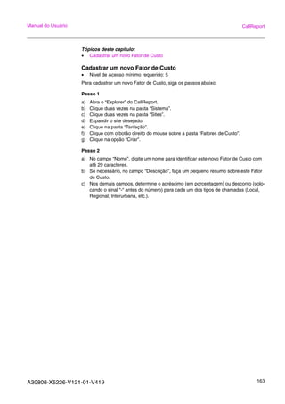 A30808-X5226-V121-01-V419 163
Manual do Usuário CallReport
Tópicos deste capitulo:
• Cadastrar um novo Fator de Custo
Cadastrar um novo Fator de Custo
• Nível de Acesso mínimo requerido: 5
Para cadastrar um novo Fator de Custo, siga os passos abaixo:
Passo 1
a) Abra o “Explorer” do CallReport.
b) Clique duas vezes na pasta “Sistema”.
c) Clique duas vezes na pasta “Sites”.
d) Expandir o site desejado.
e) Clique na pasta “Tarifação”.
f) Clique com o botão direito do mouse sobre a pasta “Fatores de Custo”.
g) Clique na opção “Criar”.
Passo 2
a) No campo “Nome”, digite um nome para identificar este novo Fator de Custo com
até 29 caracteres.
b) Se necessário, no campo “Descrição”, faça um pequeno resumo sobre este Fator
de Custo.
c) Nos demais campos, determine o acréscimo (em porcentagem) ou desconto (colo-
cando o sinal “-“ antes do número) para cada um dos tipos de chamadas (Local,
Regional, Interurbana, etc.).
 