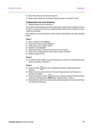 A30808-X5226-V121-01-V419 166
Manual do Usuário CallReport
(*) Este nome refere-se ao nome da empresa.
(**) Estes nomes referem-se as divisões organizacionais da empresa (níveis).
Cadastrando uma nova Empresa
• Nível de Acesso mínimo requerido: 4
Para melhor compreensão do conteúdo deste tópico, serão vistos os passos necessá-
rios para a criação de uma Estrutura Organizacional utilizado como referência o Orga-
nograma do exemplo.
Para cadastrar uma nova empresa e todos os itens relacionados a ela, siga os passos
abaixo:
Passo 1
a) Abra o “Explorer” do CallReport.
b) Clique duas vezes na pasta “Sistema”.
c) Clique duas vezes na pasta “Sites”.
d) Expandir o site desejado.
e) Clique duas vezes no site em que se quer criar a empresa
f) Clique com o botão direito do mouse sobre a pasta “Empresa”.
g) Clique na opção “Criar”.
Passo 2
a) No campo “Nome”, digite o nome da Empresa a ser criada com nomáximo 29 carac-
teres (no exemplo é “Siemens”).
Passo 3
a) Clique no botão para criar o restante da “Estrutura Organizacional” da
empresa.
b) Digite o nome do primeiro item da “Estrutura Organizacional” da Empresa (no
exemplo é “Divisão”).
c) Clique novamente no botão para criar os demais nomes da “Estrutura Orga-
nizacional” da Empresa (no exemplo são “Departamento” e “Setor”).
d) Opcionalmente, preencha os dois campos abaixo de acordo com os títulos definidos
em Atributos da Empresa.
 