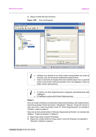A30808-X5226-V121-01-V419 167
Manual do Usuário CallReport
e) Clique no botão OK para Continuar.
Figura 4.69 Criar uma Empresa
Passo 4
Uma vez criado a Empresa e sua Estrutura Organizacional básica, são criadas automa-
ticamente as pastas “Centro de Custos”, “Atendentes”, “Ramais”, “Grupo de Troncos” e
mais uma com o nome do primeiro (nível “0”) “Nível Organizacional” (no exemplo é
“Divisão”), criado no passo 3.
Para criar os itens pertencentes à “Estrutura Organizacional Divisão” (no exemplo são
“Médica”, “Telecomunicações” e “Elétrica”):
a) Clique duas vezes na pasta “Empresas”.
b) Clique com o botão direito do mouse sobre o nome da “Empresa” (no exemplo é
“Siemens”), definido no passo 2.
i • Verifique com atenção se os níveis criados correspondem aos níveis da
empresa, pois não é possível modificá-los posteriormente.
• Caso no momento de criação tenha sido cometido algum erro, é possível
excluir o item errado. Para isto assinale o item a ser apagado e clique no
botão “menos” para excluí-lo.
i • O número do Nível Organizacional é designado automaticamente pelo
CallReport.
• O CallReport suporta até 8 Níveis Organizacionais.
 