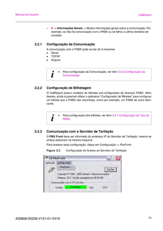 A30808-X5226-V121-01-V419 15
Manual do Usuário CallReport
– E -> Informações Gerais -> Mostra informações gerais sobre a comunicação. Por
exemplo, se não há comunicação com o PABX ou se falhou a última tentativa de
conexão.
2.2.1 Configuração da Comunicação
A comunicação com o PABX pode se dar de 3 maneiras
• Serial
• TCP/IP
• Arquivo
2.2.2 Configuração de Bilhetagem
O CallReport possui modelos de bilhetes pré-configurados de diversos PABX. Além
desses, ainda é possível utilizar o aplicativo “Configurador de Bilhetes” para configurar
um bilhete que o PABX não reconheça, como por exemplo, um PABX de outro fabri-
cante.
2.2.3 Comunicação com o Servidor de Tarifação
O PBX Front deve ser informado do endereço IP do Servidor de Tarifação, mesmo se
ambos estiverem na mesma máquina.
Para acessar essa configuração, clique em Configuração -> PbxFront.
Figura 2.3 Configuração de Acesso ao Servidor de Tarifação
i • Para configuração da Comunicação, ver item 3.4.2 Configuração da
Comunicação
i • Para configuração dos bilhetes, ver item 3.4.1 Configuração do Tipo do
PABX.
 