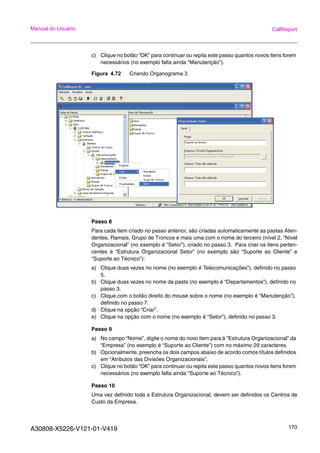 A30808-X5226-V121-01-V419 170
Manual do Usuário CallReport
c) Clique no botão “OK” para continuar ou repita este passo quantos novos itens forem
necessários (no exemplo falta ainda “Manutenção”).
Figura 4.72 Criando Organograma 3
Passo 8
Para cada item criado no passo anterior, são criadas automaticamente as pastas Aten-
dentes, Ramais, Grupo de Troncos e mais uma com o nome do terceiro (nível 2, “Nível
Organizacional” (no exemplo é “Setor”), criado no passo 3. Para criar os itens perten-
centes à “Estrutura Organizacional Setor” (no exemplo são “Suporte ao Cliente” e
“Suporte ao Técnico”):
a) Clique duas vezes no nome (no exemplo é Telecomunicações”), definido no passo
5.
b) Clique duas vezes no nome da pasta (no exemplo é “Departamentos”), definido no
passo 3.
c) Clique com o botão direito do mouse sobre o nome (no exemplo é “Manutenção”),
definido no passo 7.
d) Clique na opção “Criar”.
e) Clique na opção com o nome (no exemplo é “Setor”), definido no passo 3.
Passo 9
a) No campo “Nome”, digite o nome do novo item para à “Estrutura Organizacional” da
“Empresa” (no exemplo é “Suporte ao Cliente”) com no máximo 29 caracteres.
b) Opcionalmente, preencha os dois campos abaixo de acordo comos títulos definidos
em “Atributos das Divisões Organizacionais”.
c) Clique no botão “OK” para continuar ou repita este passo quantos novos itens forem
necessários (no exemplo falta ainda “Suporte ao Técnico”).
Passo 10
Uma vez definido toda a Estrutura Organizacional, devem ser definidos os Centros de
Custo da Empresa.
 