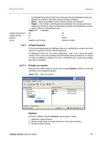 A30808-X5226-V121-01-V419 174
Manual do Usuário CallReport
como ligação local para Curitiba. Isso é feito para que as localidades possam ser
filtradas nos relatórios. Não afeta necessariamente a tarifação.
– Nome -> Nome da localidade. Este nome será utilizado nos relatórios
– Região -> Para facilitar a identificação das localidades. Por exemplo, para locali-
dades dentro do Brasil, utiliza-se a abreviação do estado. Para localidade em outros
países, utiliza-se a abreviação do país.
Tabela 4.7 Localidade
4.2.7 A Pasta Usuários
O início das programações do CallReport deve ser a definição dos usuários que terão
acesso ao programa e em que nível de segurança.
O CallReport já vem com um usuário programado, “user”, com a senha de acesso
“master”. Esse usuário tem os direitos de administrador pleno do sistema e é o mesmo
em todos os softwares instalados. Por isso, é necessário que a senha seja mudada,
logo após a instalação.
4.2.7.1 Criando um usuário
Clicando com o botão direito do mouse sobre a pasta Usuários é aberto um menu de
comandos com as seguintes opções:
Figura 4.75 Criar um usuáriol
Explorar
Para abrir o explorer da pasta Usuários siga os passos a seguir:
1. Selecione a pasta Usuários;
2. Aperte o botão direito do mouse para ativar o menu de comandos;]
3. Escolha a opção Explorar.
Código internacional 55 55
Código de Área 41 41
Número 3 33415
Nome Ligação Local Curitiba Siemens Curitiba
 