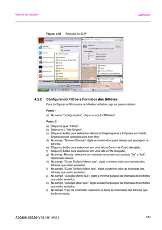 A30808-X5226-V121-01-V419 180
Manual do Usuário CallReport
Figura 4.80 Ativação de SLIP
4.3.2 Configurando Filtros e Formatos dos Bilhetes
Para configurar os filtros para os bilhetes tarifados, siga os passos abaixo:
Passo 1
a) No menu “Configurações”, clique na opção “Bilhetes”.
Passo 2
a) Clique na guia “Filtros”.
b) Selecione o “Site Origem”.
c) Clique no botão para selecionar dentro do Organograma a Empresa ou Divisão
Organizacional desejada para este filtro.
d) No campo “Número Discado” digite o número dos quais deseja que apareçam os
bilhetes.
e) Clique no botão para selecionar em uma lista o Centro de Custo desejado.
f) Clique no botão para selecionar em uma lista o PIN desejado.
g) No campo Ramais, selecione um intervalo de ramais nos campos “De” e “Até”,
disponíveis abaixo.
h) No campo “Custo Tarifário Menor que”, digite o mínimo valor da chamada dos
bilhetes que serão enviados.
i) No campo “Custo Tarifário Maior que”, digite o máximo valor da chamada dos
bilhetes que serão enviados.
j) No campo “Duração Menor que”, digite a mínima duração da chamada dos bilhetes
que serão enviados.
k) No campo “Duração Maior que”, digite a máxima duração da chamada dos bilhetes
que serão enviados.
l) No campo “Tipo de Chamada” selecione os tipos de chamadas dos bilhetes que
serão enviados.
 