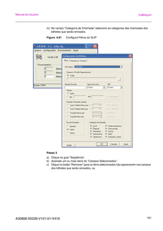 A30808-X5226-V121-01-V419 181
Manual do Usuário CallReport
m) No campo “Categoria de Chamada” selecione as categorias das chamadas dos
bilhetes que serão enviados.
Figura 4.81 Configura Filtros do SLIP
Passo 3
a) Clique na guia “Seqüência”.
b) Assinale um ou mais itens do “Campos Selecionados”.
c) Clique no botão “Remover” para os itens selecionados não aparecerem nos campos
dos bilhetes que serão enviados, ou
 