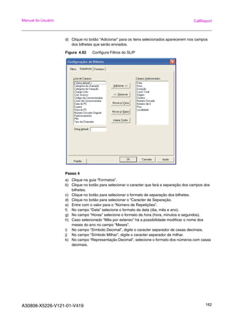 A30808-X5226-V121-01-V419 182
Manual do Usuário CallReport
d) Clique no botão “Adicionar” para os itens selecionados aparecerem nos campos
dos bilhetes que serão enviados.
Figura 4.82 Configura Filtros do SLIP
Passo 4
a) Clique na guia “Formatos”.
b) Clique no botão para selecionar o caracter que fará a separação dos campos dos
bilhetes.
c) Clique no botão para selecionar o formato de separação dos bilhetes.
d) Clique no botão para selecionar o “Caracter de Separação.
e) Entre com o valor para o “Número de Repetições”.
f) No campo “Data” selecione o formato da data (dia, mês e ano).
g) No campo “Horas” selecione o formato da hora (hora, minutos e segundos).
h) Caso selecionado “Mês por extenso” há a possibilidade modificar o nome dos
meses do ano no campo “Meses”.
i) No campo “Símbolo Decimal”, digite o caracter separador de casas decimais.
j) No campo “Símbolo Milhar”, digite o caracter separador de milhar.
k) No campo “Representação Decimal”, selecione o formato dos números com casas
decimais.
 