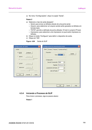 A30808-X5226-V121-01-V419 184
Manual do Usuário CallReport
a) No menu “Configurações”, clique na opção “Saída”.
Passo 2
a) Selecione o tipo de saída desejado”.
– Serial: para enviar os bilhetes através de uma porta serial.
– Arquivo: para selecionar um arquivo aonde serão gravados os bilhetes em
formato texto
– TCP/IP: permite a definição da porta utilizada. O host é o proprio IP local.
– Impressora: para selecionar uma impressora na qual serão impressos os
bilhetes.
b) Clique no botão “Configurar” para definir o dispositivo de saída.
c) Clique em “OK”.
Figura 4.84 Saída do SLIP
4.3.4 Iniciando o Processo de SLIP
Para iniciar o processo, siga os passos abaixo:
Passo 1
 