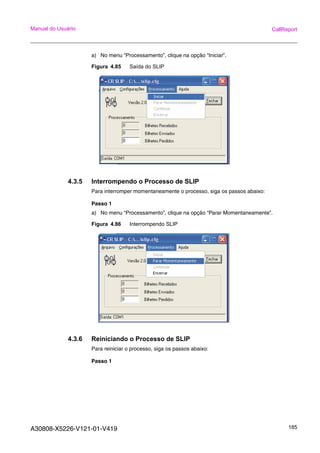 A30808-X5226-V121-01-V419 185
Manual do Usuário CallReport
a) No menu “Processamento”, clique na opção “Iniciar”.
Figura 4.85 Saída do SLIP
4.3.5 Interrompendo o Processo de SLIP
Para interromper momentaneamente o processo, siga os passos abaixo:
Passo 1
a) No menu “Processamento”, clique na opção “Parar Momentaneamente”.
Figura 4.86 Interrompendo SLIP
4.3.6 Reiniciando o Processo de SLIP
Para reiniciar o processo, siga os passos abaixo:
Passo 1
 
