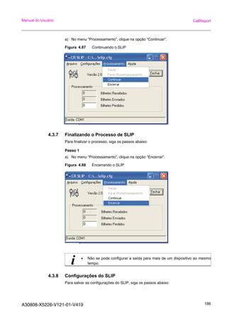 A30808-X5226-V121-01-V419 186
Manual do Usuário CallReport
a) No menu “Processamento”, clique na opção “Continuar”.
Figura 4.87 Continuando o SLIP
4.3.7 Finalizando o Processo de SLIP
Para finalizar o processo, siga os passos abaixo:
Passo 1
a) No menu “Processamento”, clique na opção “Encerrar”.
Figura 4.88 Encerrando o SLIP
4.3.8 Configurações do SLIP
Para salvar as configurações do SLIP, siga os passos abaixo:
i • Não se pode configurar a saída para mais de um dispositivo ao mesmo
tempo.
 