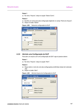 A30808-X5226-V121-01-V419 187
Manual do Usuário CallReport
Passo 1
a) No menu “Arquivo”, clique na opção “Salvar Como”.
Passo 2
a) Escolha um nome para esta configuração digitando no campo “Nome do Arquivo”.
b) Clique no botão “Salvar”.
Figura 4.89 Salvando configuração do SLIP
4.3.9 Abrindo uma Configuração do SLIP
Para abrir um arquivo com uma configuração de SLIP, siga os passos abaixo:
Passo 1
a) No menu “Arquivo”, clique na opção “Abrir”.
Passo 2
a) Clique sobre o nome de uma das configurações já definidas (todas tem extensão
.cfg).
b) Clique no botão “Abrir”.
Figura 4.90 Abrindo Arquivo de Configuração do SLIP
 
