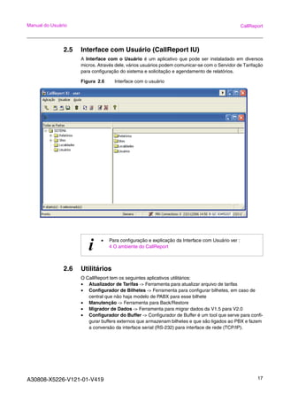 A30808-X5226-V121-01-V419 17
Manual do Usuário CallReport
2.5 Interface com Usuário (CallReport IU)
A Interface com o Usuário é um aplicativo que pode ser instaladado em diversos
micros. Através dele, vários usuários podem comunicar-se com o Servidor de Tarifação
para configuração do sistema e solicitação e agendamento de relatórios.
Figura 2.6 Interface com o usuário
2.6 Utilitários
O CallReport tem os seguintes aplicativos utilitários:
• Atualizador de Tarifas -> Ferramenta para atualizar arquivo de tarifas
• Configurador de Bilhetes -> Ferramenta para configurar bilhetes, em caso de
central que não haja modelo de PABX para esse bilhete
• Manutenção -> Ferramenta para Back/Restore
• Migrador de Dados -> Ferramenta para migrar dados da V1.5 para V2.0
• Configurador do Buffer -> Configurador de Buffer é um tool que serve para confi-
gurar buffers externos que armazenam bilhetes e que são ligados ao PBX e fazem
a conversão da interface serial (RS-232) para interface de rede (TCP/IP).
i • Para configuração e explicação da Interface com Usuário ver :
4 O ambiente do CallReport
 