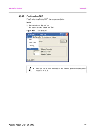 A30808-X5226-V121-01-V419 188
Manual do Usuário CallReport
4.3.10 Finalizando o SLIP
Para finalizar o aplicativo SLIP, siga os passos abaixo:
Passo 1
a) Clique no botão “Fechar” ou
No menu “Arquivo”, clique em “Sair”.
Figura 4.91 Sair do SLIP
i • Para que o SLIP inicie a impressão dos bilhetes, é necessário encerrar o
processo de SLIP.
 